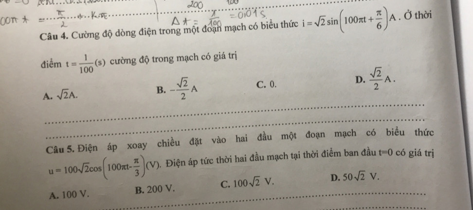 100
_
Câu 4. Cường độ dòng điện trong một đoạn mạch có biểu thức i=sqrt(2)sin (100π t+ π /6 )A. Ở thời
điểm t= 1/100 (s) cường độ trong mạch có giá trị
_
A. sqrt(2)A.
B. - sqrt(2)/2 A C. 0. D.  sqrt(2)/2 A. 
_
Câu 5. Điện áp xoay chiều đặt vào hai đầu một đoạn mạch có biều thức
u=100sqrt(2)cos (100π t- π /3 )(V). . Điện áp tức thời hai đầu mạch tại thời điểm ban đầu t=0 có giá trị
A. 100 V. B. 200 V. C. 100sqrt(2)V. _ _D. 50sqrt(2)V. 
_