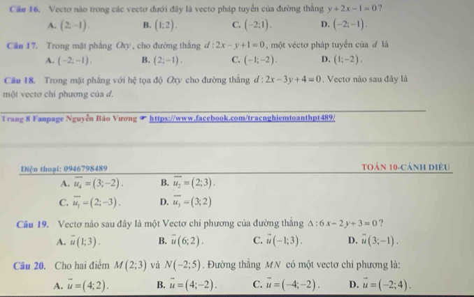 Cầo 16. Vectơ nào trong các vectơ dưới đây là vectơ pháp tuyển của đường thằng y+2x-1=0 ?
A. (2;-1). B. (1:2). C. (-2:1). D. (-2;-1).
Câu 17. Trong mặt phầng Ch y , cho đường thắng d:2x-y+1=0 , một véctơ pháp tuyển của đ là
A. (-2;-1). B. (2;-1). C. (-1;-2). D. (1;-2).
Cầu 18. Trong mặt phẳng với hệ tọa độ Oxy cho đường thẳng d:2x-3y+4=0 Vectơ nào sau đây là
một vectơ chi phương của d.
Trang 8 Fanpage Nguyễn Bảo Vương ∞ https://www.facebook.com/tracnghiemtoanthpt489/
Diện thoại: 0946798489 Toán 10-cánh diều
A. overline u_4=(3;-2). B. overline u_2=(2;3).
C. overline u_1=(2;-3). D. overline u_3=(3;2)
Câu 19. Vectơ nào sau đây là một Vectơ chi phương của đường thắng △ :6x-2y+3=0 ?
A. vector u(1;3). B. vector u(6;2). C. vector u(-1;3). D. vector u(3;-1).
Câu 20. Cho hai điểm M(2;3) và N(-2;5). Đường thẳng MN có một vectơ chi phương là:
A. vector u=(4;2). B. vector u=(4;-2). C. vector u=(-4;-2). D. vector u=(-2;4).