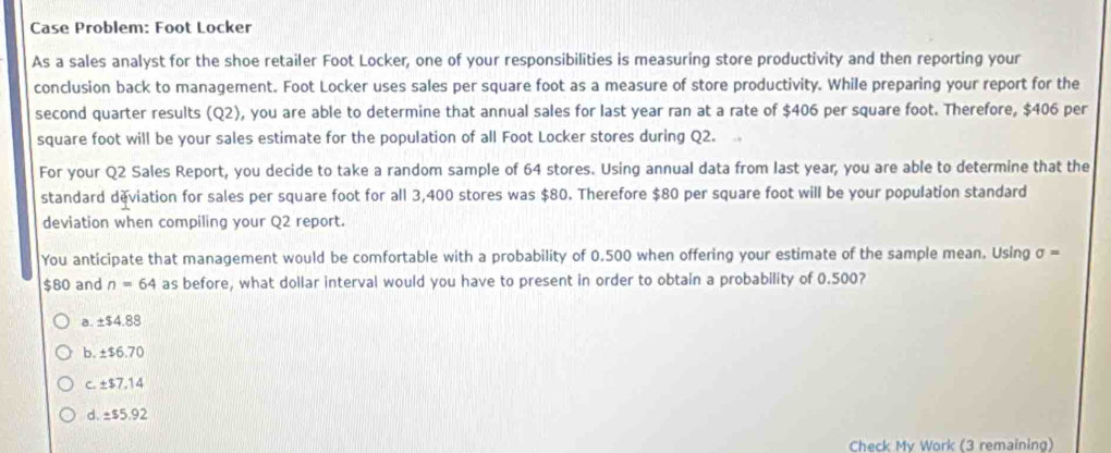 Case Problem: Foot Locker
As a sales analyst for the shoe retailer Foot Locker, one of your responsibilities is measuring store productivity and then reporting your
conclusion back to management. Foot Locker uses sales per square foot as a measure of store productivity. While preparing your report for the
second quarter results (Q2), you are able to determine that annual sales for last year ran at a rate of $406 per square foot. Therefore, $406 per
square foot will be your sales estimate for the population of all Foot Locker stores during Q2.
For your Q2 Sales Report, you decide to take a random sample of 64 stores. Using annual data from last year, you are able to determine that the
standard deviation for sales per square foot for all 3,400 stores was $80. Therefore $80 per square foot will be your population standard
deviation when compiling your Q2 report.
You anticipate that management would be comfortable with a probability of 0.500 when offering your estimate of the sample mean. Using sigma =
$80 and n=64 as before, what dollar interval would you have to present in order to obtain a probability of 0.500?
a. ± $4.88
b. ± $6.70
c. ± $7.14
d. ± $5.92
Check My Work (3 remaining)