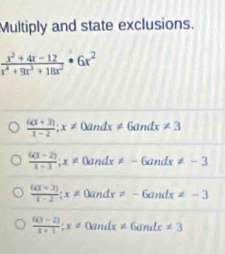 Multiply and state exclusions.
 (x^2+4x-12)/x^4+9x^3+18x^2 · 6x^2
 (6(x+3))/x-2 ;x!= ∠ 0andx!= 6andx!= 3
 (6(x-2))/x+3 ; x!= 0andx!= -6andx!= -3
 (6(x+3))/x-2 ; x!= 0andx!= -6andx!= -3
 (6(x-2))/x+1 ; x!= 0andx!= 6andx!= 3