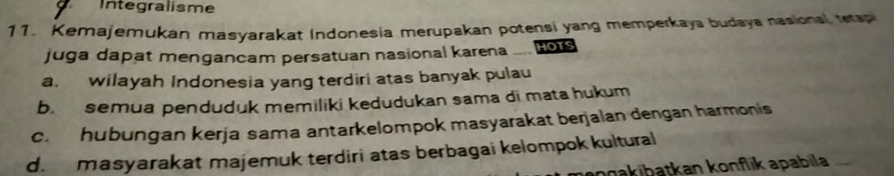 Integralisme
11. Kemajemukan masyarakat Indonesia merupakan potensi yang memperkaya budaya nasional, tetapi
juga dapat mengancam persatuan nasional karena 、 HOTS
a. wilayah Indonesia yang terdiri atas banyak pulau
b. semua penduduk memiliki kedudukan sama di mata hukum
c. hubungan kerja sama antarkelompok masyarakat berjalan dengan harmonis
d. masyarakat majemuk terdiri atas berbagai kelompok kultural
npakibatkan konflk apabila