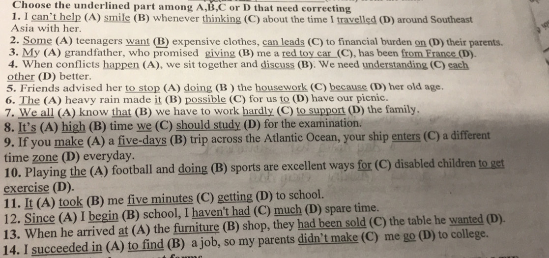 Choose the underlined part among A, B,C or D that need correcting 
1. I can’t help (A) smile (B) whenever thinking (C) about the time I travelled (D) around Southeast 
Asia with her. 
2. Some (A) teenagers want (B) expensive clothes, can leads (C) to financial burden on (D) their parents. 
3. My (A) grandfather, who promised giving (B) me a red toy car (C), has been from France (D). 
4. When conflicts happen (A), we sit together and discuss (B). We need understanding (C) each 
other (D) better. 
5. Friends advised her to stop (A) doing (B ) the housework (C) because (D) her old age. 
6. The (A) heavy rain made it (B) possible (C) for us to (D) have our picnic. 
7. We all (A) know that (B) we have to work hardly (C) to support (D) the family. 
8. It’s (A) high (B) time we (C) should study (D) for the examination. 
9. If you make (A) a five-days (B) trip across the Atlantic Ocean, your ship enters (C) a different 
time zone (D) everyday. 
10. Playing the (A) football and doing (B) sports are excellent ways for (C) disabled children to get 
exercise (D). 
11. It (A) took (B) me five minutes (C) getting (D) to school. 
12. Since (A) I begin (B) school, I haven't had (C) much (D) spare time. 
13. When he arrived at (A) the furniture (B) shop, they had been sold (C) the table he wanted (D). 
14. I succeeded in (A) to find (B) a job, so my parents didn’t make (C) me go (D) to college.