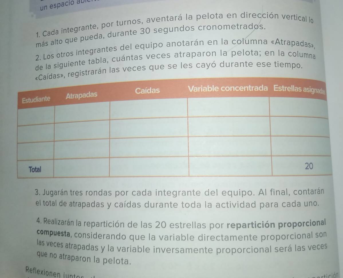 un espació a bio 
1. Cada integrante, por turnos, aventará la pelota en dirección vertical lo 
más alto que pueda, durante 30 segundos cronometrados. 
2. Los otros integrantes del equipo anotarán en la columna «Atrapadas», 
de la siguiente tabla, cuántas veces atraparon la pelota; en la columna 
arán las veces que se les cayó durante ese tiempo. 
3. Jugarán tres rondas por cada integrante del equipo. Al final, contarán 
el total de atrapadas y caídas durante toda la actividad para cada uno. 
4. Realizarán la repartición de las 20 estrellas por repartición proporcional 
compuesta, considerando que la variable directamente proporcional son 
las veces atrapadas y la variable inversamente proporcional será las veces 
que no atraparon la pelota. 
Reflexionen juntor