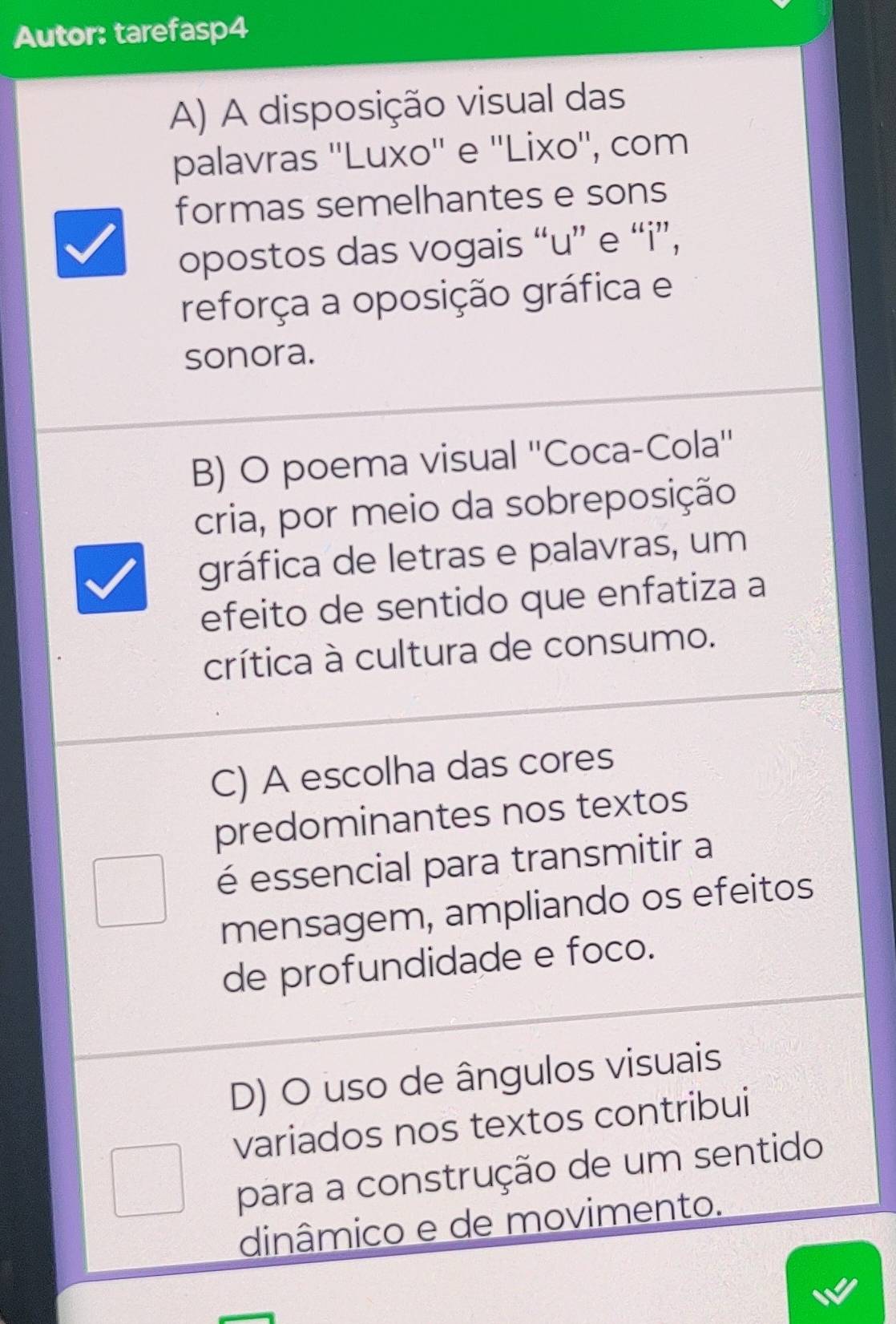 Autor: tarefasp4
A) A disposição visual das
palavras ''Luxo'' e ''Lixo'', com
formas semelhantes e sons
opostos das vogais “u” e “i”,
reforça a oposição gráfica e
sonora.
B) O poema visual ''Coca-Cola''
cria, por meio da sobreposição
gráfica de letras e palavras, um
efeito de sentido que enfatiza a
crítica à cultura de consumo.
C) A escolha das cores
predominantes nos textos
é essencial para transmitir a
mensagem, ampliando os efeitos
de profundidade e foco.
D) O uso de ângulos visuais
variados nos textos contribui
para a construção de um sentido
dinâmico e de movimento.