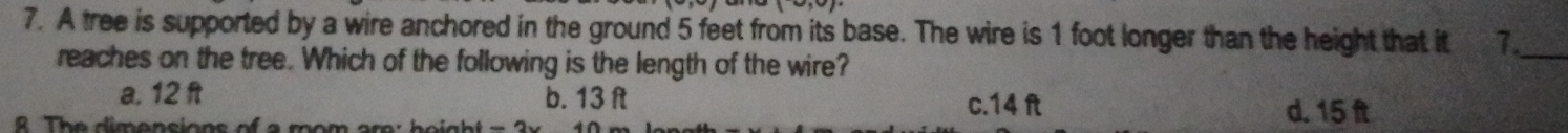 A tree is supported by a wire anchored in the ground 5 feet from its base. The wire is 1 foot longer than the height that it 1._
reaches on the tree. Which of the following is the length of the wire?
a. 12 ft b. 13 ft c. 14 ft d. 15 ft
R The dimensions of a mom are : h e igh = 3