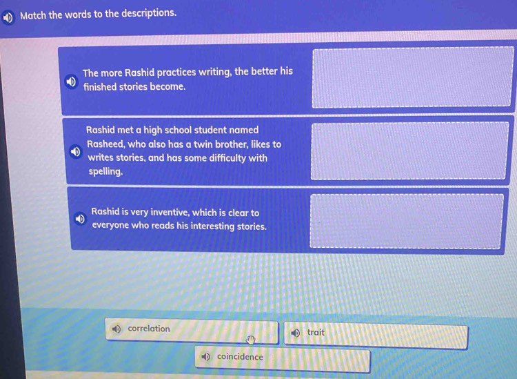 Match the words to the descriptions.
The more Rashid practices writing, the better his
finished stories become.
Rashid met a high school student named
Rasheed, who also has a twin brother, likes to
writes stories, and has some difficulty with
spelling.
Rashid is very inventive, which is clear to
everyone who reads his interesting stories.
correlation trait
coincidence