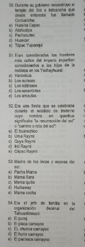 Durante su gobiemo reconstruyo el
templo del Sol o Inticancha que
desde entonces fue llamado
Coricancha:
a Huayna Capac
b) Atahualpa
c)Pachacutec
d) Huascar
e Túpac Yupanqul
51. Eran considerados los hombres
más cultos del imperio impartían
conocimientos a los hijos de la
nobleza en los Yachayhuasi:
a Haravicus
b) Los curacas
c) Los mitimaes
d) Los sacerdotes
e) Los amautas
52. Era una fiesta que se celebraba
durante el soistício de Invierno
cuyo nombre en quechua
significaba "la resurrección del sol"
o^= *camino o ruta del sol":
a) El huarachico
b) Uma Raymi
c) Quya Raymi
d) Inti Raymi
e) Cápac Raymi
53. Madre de los incas y esposa del
sol:
a) Pacha Mama
b) Mama Sara
c) Mama quilla
d Hurkaway
e) Mama cocha
54. Era el jefe de familia en la
organización decimal ` del
Tahuantinsuyo:
a) El purej
b)El pisca camayoc
c) EL chunca camayoc
d) El huno camayoc
e) El pachaca camayoc