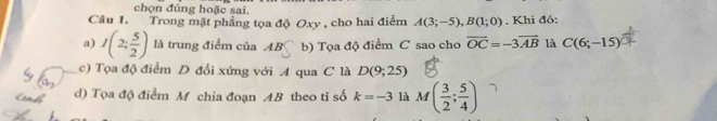 chọn đủng hoặc sai.
Câu 1. Trong mặt phẳng tọa độ Oxy , cho hai điểm A(3;-5), B(1;0). Khi đó:
a) I(2; 5/2 ) là trung điểm của AB b) Tọa độ điểm C sao cho vector OC=-3vector AB là C(6;-15)
c) Tọa độ điểm D đổi xứng với A qua C là D(9;25)
d) Tọa độ điểm M chia đoạn AB theo ti số k=-3 là M( 3/2 ; 5/4 )