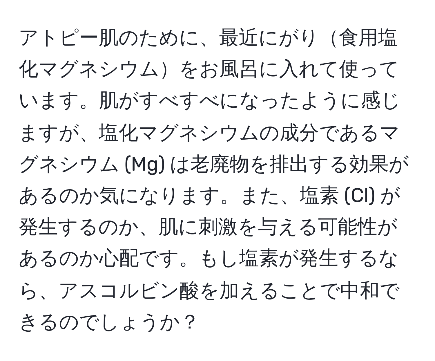 アトピー肌のために、最近にがり食用塩化マグネシウムをお風呂に入れて使っています。肌がすべすべになったように感じますが、塩化マグネシウムの成分であるマグネシウム (Mg) は老廃物を排出する効果があるのか気になります。また、塩素 (Cl) が発生するのか、肌に刺激を与える可能性があるのか心配です。もし塩素が発生するなら、アスコルビン酸を加えることで中和できるのでしょうか？