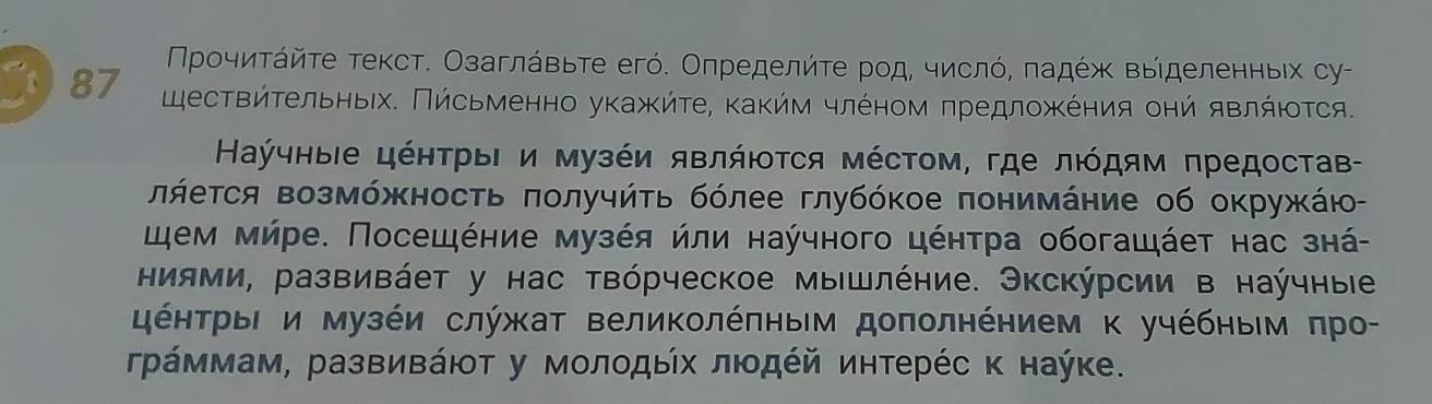 Προчиτάйτе τекст. Οзаглάвьτе егό. Оπределйτе рοд, числό, πадέж выιделенныίх су- 
87 цествήτельηыίх. Πήсьменно укажήτе, κаκήν члόном πредлοжκеηия оηй яΒлήιοτся. 
Каύчныιе цέητрыΙ и музέи явлήΙοτся мέсΤом, где лιόдям πредостав- 
πήеτся возмόжность πолучήτь бόлее глубόκое πонимάние об окружκάю- 
цηем мήре. Посещέние музέя ήли наύчного цέητра обогащάет нас знά 
ниями, развивάет у нас твόрческое мышлέние. Экскύрсии в наύчные 
έητрыΙ и музέи служат велиΚолέπηым доπолнеηием κ учέбηьем πро- 
γрάммам, развиΒάюτ у мοлοдыίх лιοдέй иηтерέс κ наύке.