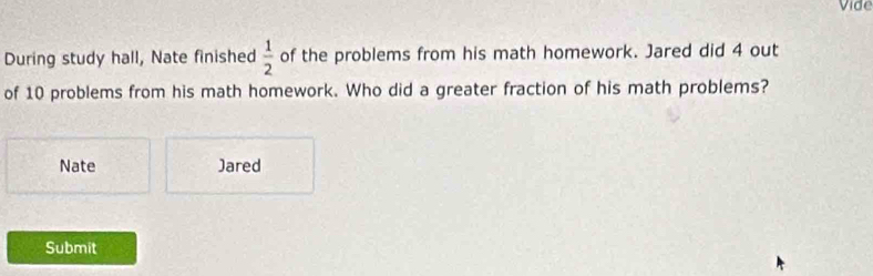 Vide 
During study hall, Nate finished  1/2  of the problems from his math homework. Jared did 4 out 
of 10 problems from his math homework. Who did a greater fraction of his math problems? 
Nate Jared 
Submit