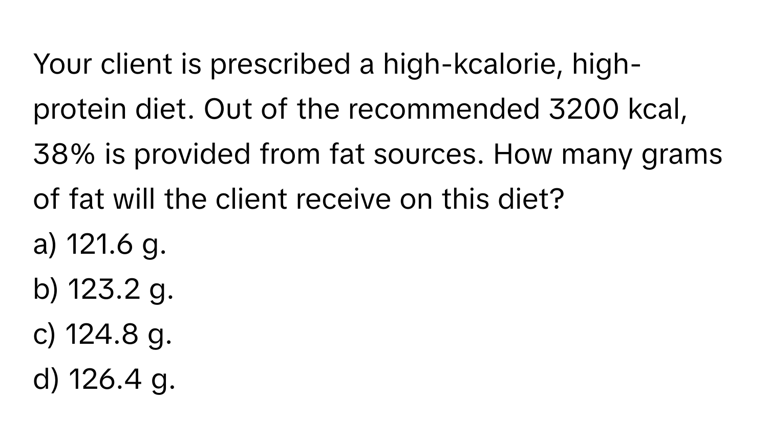 Your client is prescribed a high-kcalorie, high-protein diet. Out of the recommended 3200 kcal, 38% is provided from fat sources. How many grams of fat will the client receive on this diet?

a) 121.6 g.
b) 123.2 g.
c) 124.8 g.
d) 126.4 g.