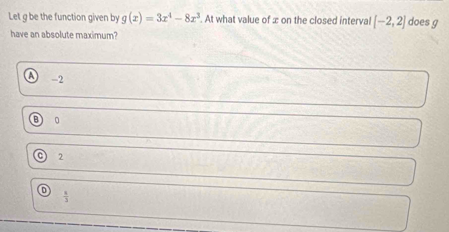 Let g be the function given by g(x)=3x^4-8x^3. At what value of x on the closed interval [-2,2] does g
have an absolute maximum?
-2
B 0
2
 8/3 