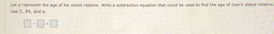 Let a represent the age of his oldest relative. Write a subtraction equation that could be used to find the age of Izan’s oldest relative 
Use 5, 84, and a.
□ -□ =□