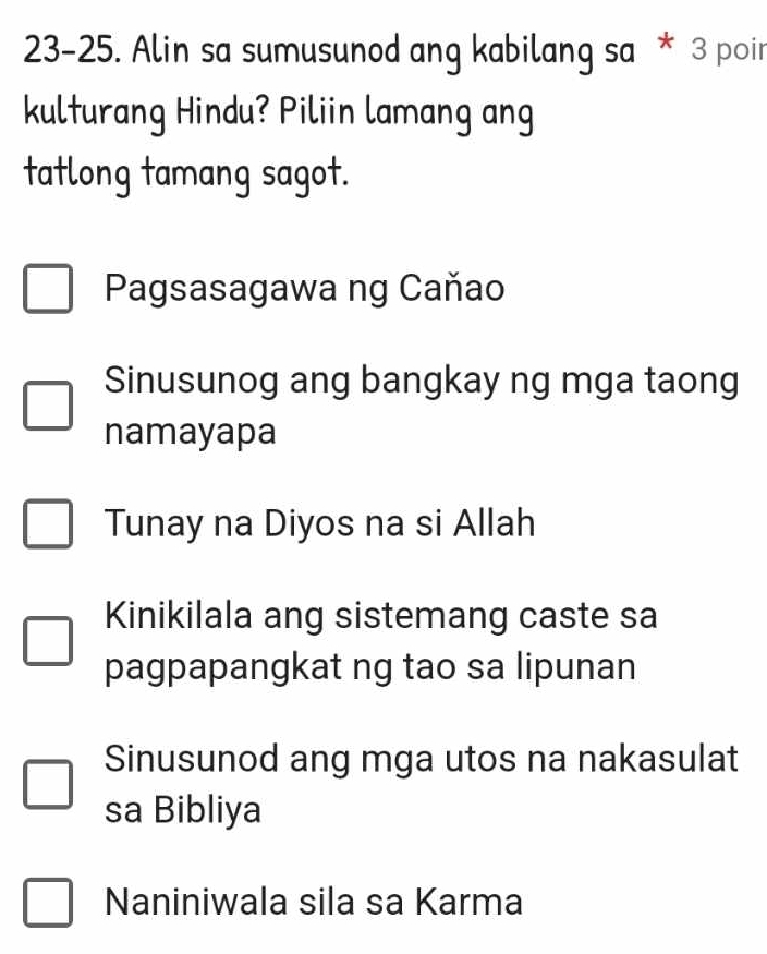 23-25. Alin sa sumusunod ang kabilang sa * 3 poi
kulturang Hindu? Piliin lamang ang
tatlong tamang sagot.
Pagsasagawa ng Caňao
Sinusunog ang bangkay ng mga taong
namayapa
Tunay na Diyos na si Allah
Kinikilala ang sistemang caste sa
pagpapangkat ng tao sa lipunan
Sinusunod ang mga utos na nakasulat
sa Bibliya
Naniniwala sila sa Karma