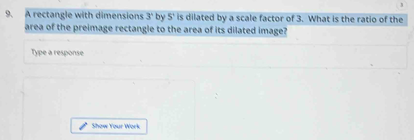 3 
9. A rectangle with dimensions 3' by 5^1 is dilated by a scale factor of 3. What is the ratio of the 
area of the preimage rectangle to the area of its dilated image? 
Type a response 
Show Your Work