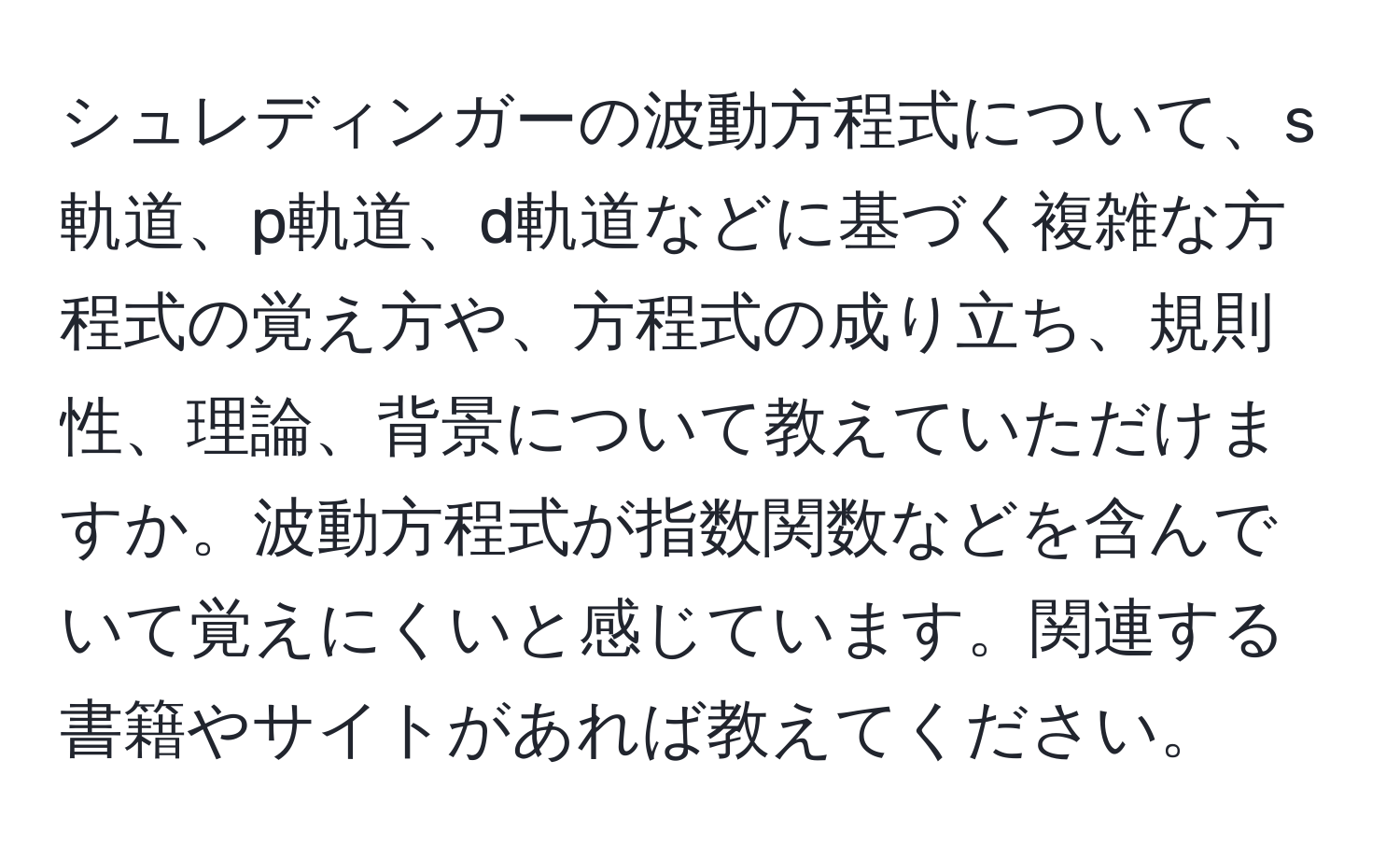 シュレディンガーの波動方程式について、s軌道、p軌道、d軌道などに基づく複雑な方程式の覚え方や、方程式の成り立ち、規則性、理論、背景について教えていただけますか。波動方程式が指数関数などを含んでいて覚えにくいと感じています。関連する書籍やサイトがあれば教えてください。