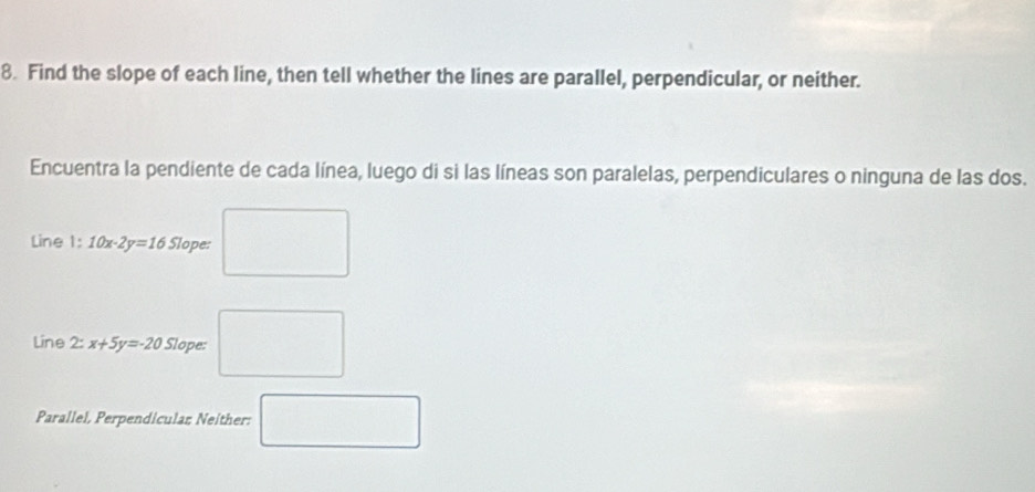 Find the slope of each line, then tell whether the lines are parallel, perpendicular, or neither. 
Encuentra la pendiente de cada línea, luego di si las líneas son paralelas, perpendiculares o ninguna de las dos. 
Line 1: 10x-2y=16 Slope: □ 
Line 2:x+5y=-20 Slope: □ 
Parallel, Perpendicular Neither: □