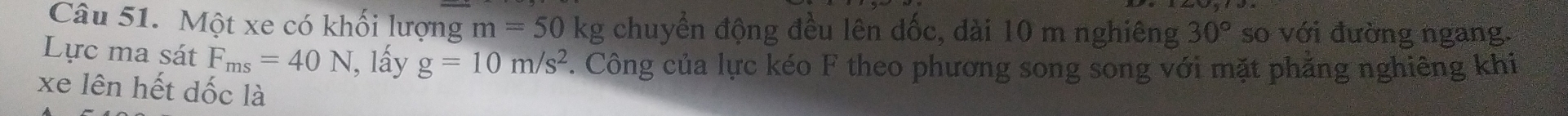 Một xe có khối lượng m=50 Krho chuyển động đều lên đốc, dài 10 m nghiêng 30° so với đường ngang. 
Lực ma sát F_ms=40N , lấy g=10m/s^2. Công của lực kéo F theo phương song song với mặt phẳng nghiêng khi 
xe lên hết dốc là