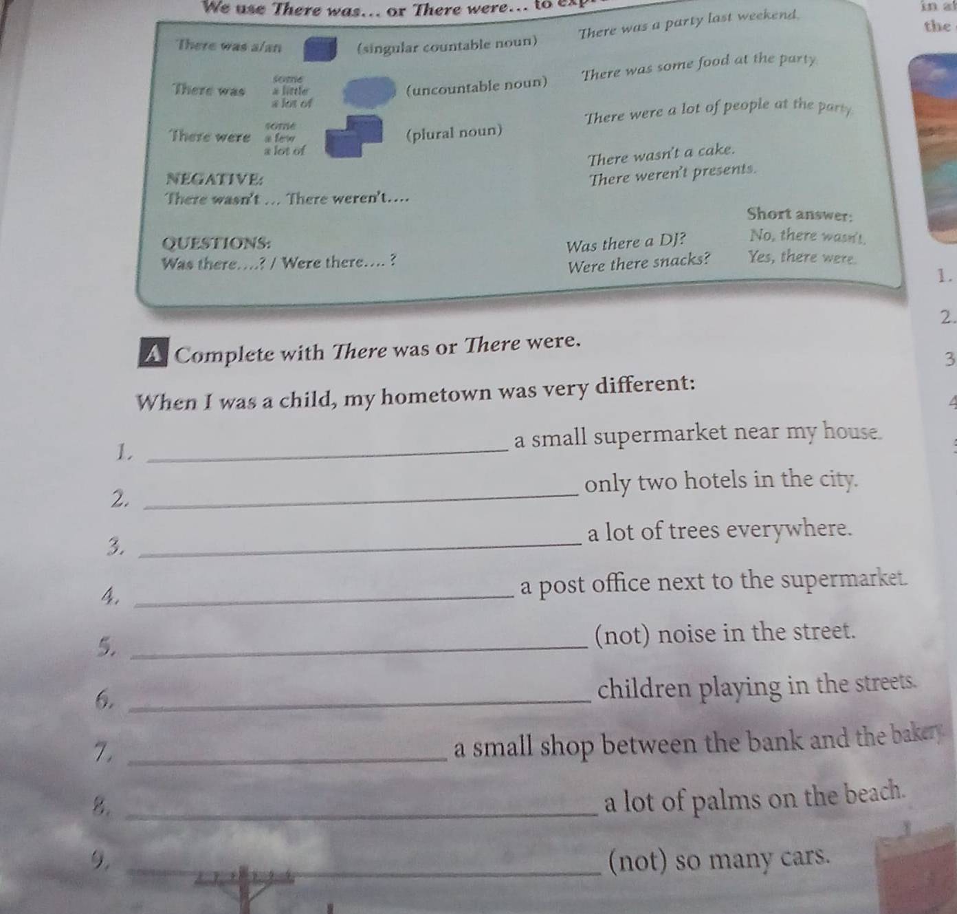 We use There was... or There were... to ex in a
There was a party last weekend.
the
There was a/an (singular countable noun)
(uncountable noun) There was some food at the party
some
There was a littler
a lot of
4ome There were a lot of people at the party
There were a ferw
(plural noun)
a lot of
There wasn't a cake.
NEGATIVE:
There weren't presents.
There wasn't ... There weren't…...
Short answer:
QUESTIONS: Was there a DJ? No, there wasn't.
Was there…...? / Were there…... ?
Were there snacks? Yes, there were.
1.
2.
A Complete with There was or There were.
3
When I was a child, my hometown was very different:
a
1._
a small supermarket near my house.
2._
only two hotels in the city.
3._
a lot of trees everywhere.
4. _a post office next to the supermarket.
5._
(not) noise in the street.
6._
children playing in the streets.
7._
a small shop between the bank and the bakery .
8._
a lot of palms on the beach.
9. _(not) so many cars.