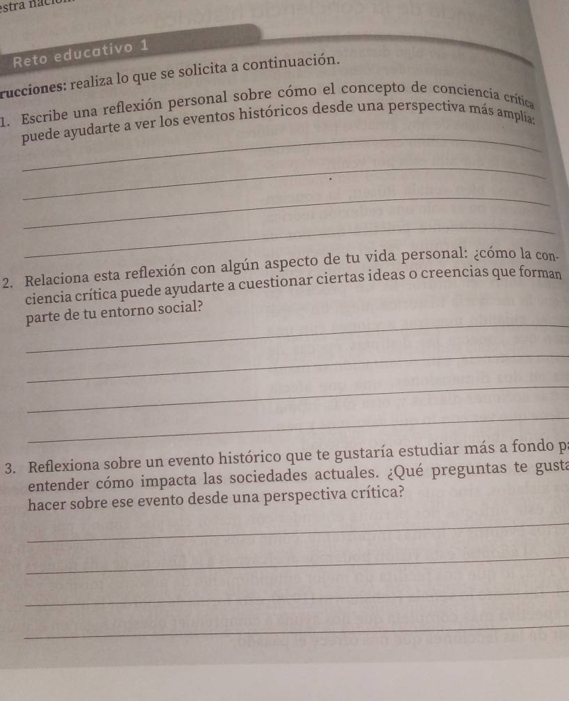 estra naci 
Reto educativo 1 
rucciones: realiza lo que se solicita a continuación. 
1. Escribe una reflexión personal sobre cómo el concepto de conciencia crítica 
_ 
puede ayudarte a ver los eventos históricos desde una perspectiva más amplia; 
_ 
_ 
_ 
2. Relaciona esta reflexión con algún aspecto de tu vida personal: ¿cómo la con- 
ciencia crítica puede ayudarte a cuestionar ciertas ideas o creencias que forman 
_ 
parte de tu entorno social? 
_ 
_ 
_ 
3. Reflexiona sobre un evento histórico que te gustaría estudiar más a fondo p 
entender cómo impacta las sociedades actuales. ¿Qué preguntas te gusta 
hacer sobre ese evento desde una perspectiva crítica? 
_ 
_ 
_ 
_