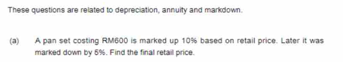 These questions are related to depreciation, annuity and markdown. 
(a) A pan set costing RM600 is marked up 10% based on retail price. Later it was 
marked down by 5%. Find the final retail price.