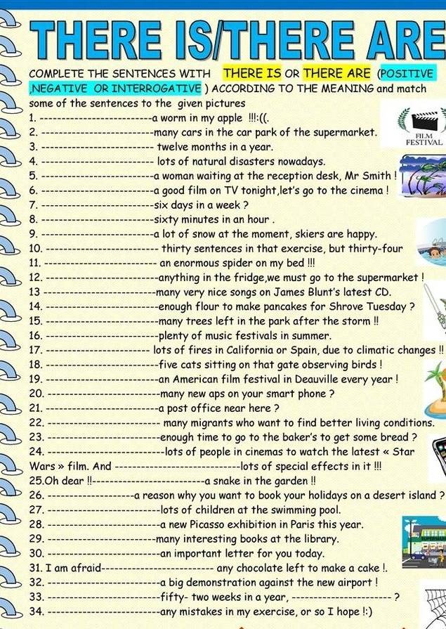 THERE IS/THERE ARE
COMPLETE THE SENTENCES WITH THERE IS OR THERE ARE (POSITIVE
,NEGATIVE OR INTERROGATIVE ) ACCORDING TO THE MEANING and match
some of the sentences to the given pictures
1. _a worm in my apple !!!:((.
2. _-many cars in the car park of the supermarket. FILM
3. _twelve months in a year. FESTIVAL
4. _lots of natural disasters nowadays.
5. _-a woman waiting at the reception desk, Mr Smith !
6. _-a good film on TV tonight,let's go to the cinema !
7. _-six days in a week ?
8. _sixty minutes in an hour .
9. _-a lot of snow at the moment, skiers are happy.
10. _thirty sentences in that exercise, but thirty-four
11. _an enormous spider on my bed !!!
12. _anything in the fridge,we must go to the supermarket !
13_
many very nice songs on James Blunt's latest CD.
14. _-enough flour to make pancakes for Shrove Tuesday ?
15. _-many trees left in the park after the storm !!
16. _plenty of music festivals in summer.
17. _lots of fires in California or Spain, due to climatic changes !!
18. _five cats sitting on that gate observing birds !
19. _an American film festival in Deauville every year !
20. _-many new aps on your smart phone ?
21. _a post office near here ?
22. _many migrants who want to find better living conditions.
23. _enough time to go to the baker's to get some bread ?
24. _lots of people in cinemas to watch the latest « Star
Wars » film. And _-lots of special effects in it !!!
25.Oh dear !!_ a snake in the garden !!
26. _-a reason why you want to book your holidays on a desert island ?
27. _-lots of children at the swimming pool.
28. _-a new Picasso exhibition in Paris this year.
29. _-many interesting books at the library.
30. _-an important letter for you today.
31. I am afraid_ any chocolate left to make a cake !.
32. _-a big demonstration against the new airport !
33. _-fifty- two weeks in a year, _?
34. _-any mistakes in my exercise, or so I hope !:)
