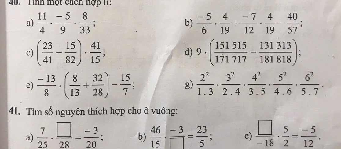 Tinh một cách hợp 11: 
a)  11/4 ·  (-5)/9 ·  8/33 ;  (-5)/6 ·  4/19 + (-7)/12 ·  4/19 - 40/57 ; 
b) 
c) ( 23/41 - 15/82 )·  41/15 ; d) 9· ( 151515/171717 - 131313/181818 ); 
e)  (-13)/8 · ( 8/13 + 32/28 )- 15/7 ;  2^2/1.3 ·  3^2/2.4 ·  4^2/3.5 ·  5^2/4.6 ·  6^2/5.7 . 
g) 
41. Tìm số nguyên thích hợp cho ô vuông: 
a)  7/25 ·  □ /28 = (-3)/20 ;  46/15 ·  (-3)/□  = 23/5 ; c)  □ /-18 ·  5/2 = (-5)/12 . 
b)