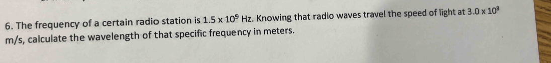 The frequency of a certain radio station is 1.5* 10^9Hz. Knowing that radio waves travel the speed of light at 3.0* 10^8
m/s, calculate the wavelength of that specific frequency in meters.