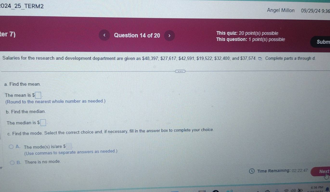 2024 25 TERM2 Angel Millon 09/29/24 9:36
ter 7) Question 14 of 20 > This quiz: 20 point(s) possible
This question: 1 point(s) possible Subm
Salaries for the research and development department are given as $48,397; $27,617; $42,591; $19,522; $32,400; and $37,574. □ Complete parts a through d.
a. Find the mean.
The mean is $□
(Round to the nearest whole number as needed.)
b. Find the median.
The median is $□. 
c. Find the mode. Select the correct choice and, if necessary, fill in the answer box to complete your choice.
A. The mode(s) is/are $
(Use commas to separate answers as needed.)
B. There is no mode.
Time Remaining: 02:22:47 Next
6:36 PM