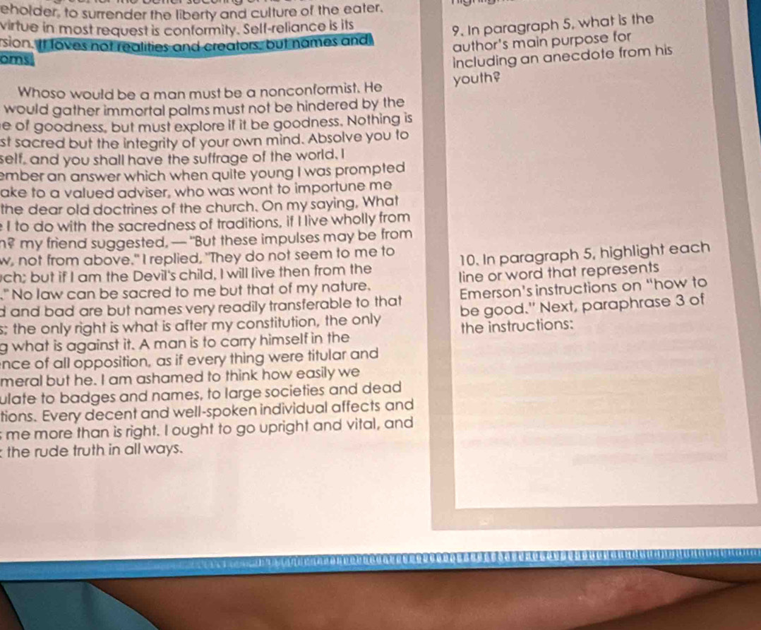 eholder, to surrender the liberty and culture of the eater. 
virtue in most request is conformity. Self-reliance is its 
9. In paragraph 5, what is the 
rsion. If loves not realities and creators, but names and 
author's main purpose for 
oms including an anecdote from his 
Whoso would be a man must be a nonconformist. He youth? 
would gather immortal palms must not be hindered by the 
e of goodness, but must explore if it be goodness. Nothing is 
st sacred but the integrity of your own mind. Absolve you to 
self, and you shall have the suffrage of the world, I 
ember an answer which when quite young I was prompted 
ake to a valued adviser, who was wont to importune me 
the dear old doctrines of the church. On my saying, What 
I to do with the sacredness of traditions, if I live wholly from 
n? my friend suggested, — "But these impulses may be from 
w, not from above." I replied, "They do not seem to me to 
ch; but if I am the Devil's child, I will live then from the 10. In paragraph 5, highlight each 
" No law can be sacred to me but that of my nature. line or word that represents 
d and bad are but names very readily transferable to that Emerson's instructions on “how to 
s; the only right is what is after my constitution, the only be good." Next, paraphrase 3 of 
g what is against it. A man is to carry himself in the the instructions: 
ence of all opposition, as if every thing were titular and 
meral but he. I am ashamed to think how easily we 
ulate to badges and names, to large societies and dead 
tions. Every decent and well-spoken individual affects and 
s me more than is right. I ought to go upright and vital, and 
the rude truth in all ways.
