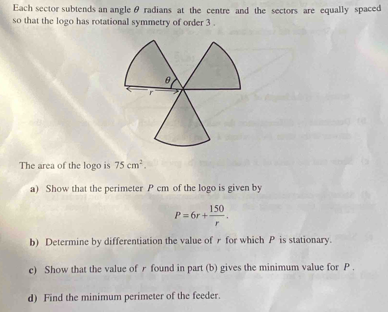 Each sector subtends an angle θ radians at the centre and the sectors are equally spaced 
so that the logo has rotational symmetry of order 3. 
The area of the logo is 75cm^2. 
a) Show that the perimeter P cm of the logo is given by
P=6r+ 150/r . 
b) Determine by differentiation the value of r for which P is stationary. 
c) Show that the value of r found in part (b) gives the minimum value for P. 
d) Find the minimum perimeter of the feeder.