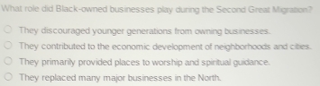 What role did Black-owned businesses play during the Second Great Migration?
They discouraged younger generations from owning businesses.
They contributed to the economic development of neighborhoods and cibies.
They primarily provided places to worship and spiritual guidance.
They replaced many major businesses in the North.