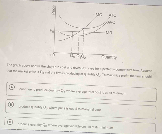 The graph above shows the short-run cost and revenue curves for a perfectly competitive firm. Assume
that the market price is P_0 and the firm is producing at quantity Q_2. To maximize profit, the firm should
A continue to produce quantity Q_2, where average total cost is at its minimum
B produce quantity Q_1 , where price is equal to marginal cost
C produce quantity Q_0 where average variable cost is at its minimum