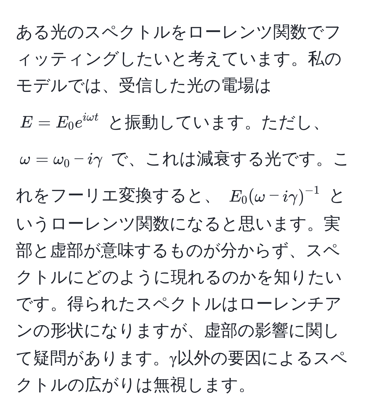 ある光のスペクトルをローレンツ関数でフィッティングしたいと考えています。私のモデルでは、受信した光の電場は $E = E_0 e^(iomega t)$ と振動しています。ただし、 $omega = omega_0 - igamma$ で、これは減衰する光です。これをフーリエ変換すると、 $E_0(omega - igamma)^-1$ というローレンツ関数になると思います。実部と虚部が意味するものが分からず、スペクトルにどのように現れるのかを知りたいです。得られたスペクトルはローレンチアンの形状になりますが、虚部の影響に関して疑問があります。γ以外の要因によるスペクトルの広がりは無視します。