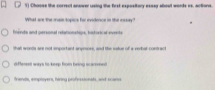 Choose the correct answer using the first expository essay about words vs. actions.
What are the main topics for evidence in the essay?
friends and personal relationships, historical events
that words are not important anymore, and the value of a verbal contract
different ways to keep from being scammed
friends, employers, hiring professionals, and scars