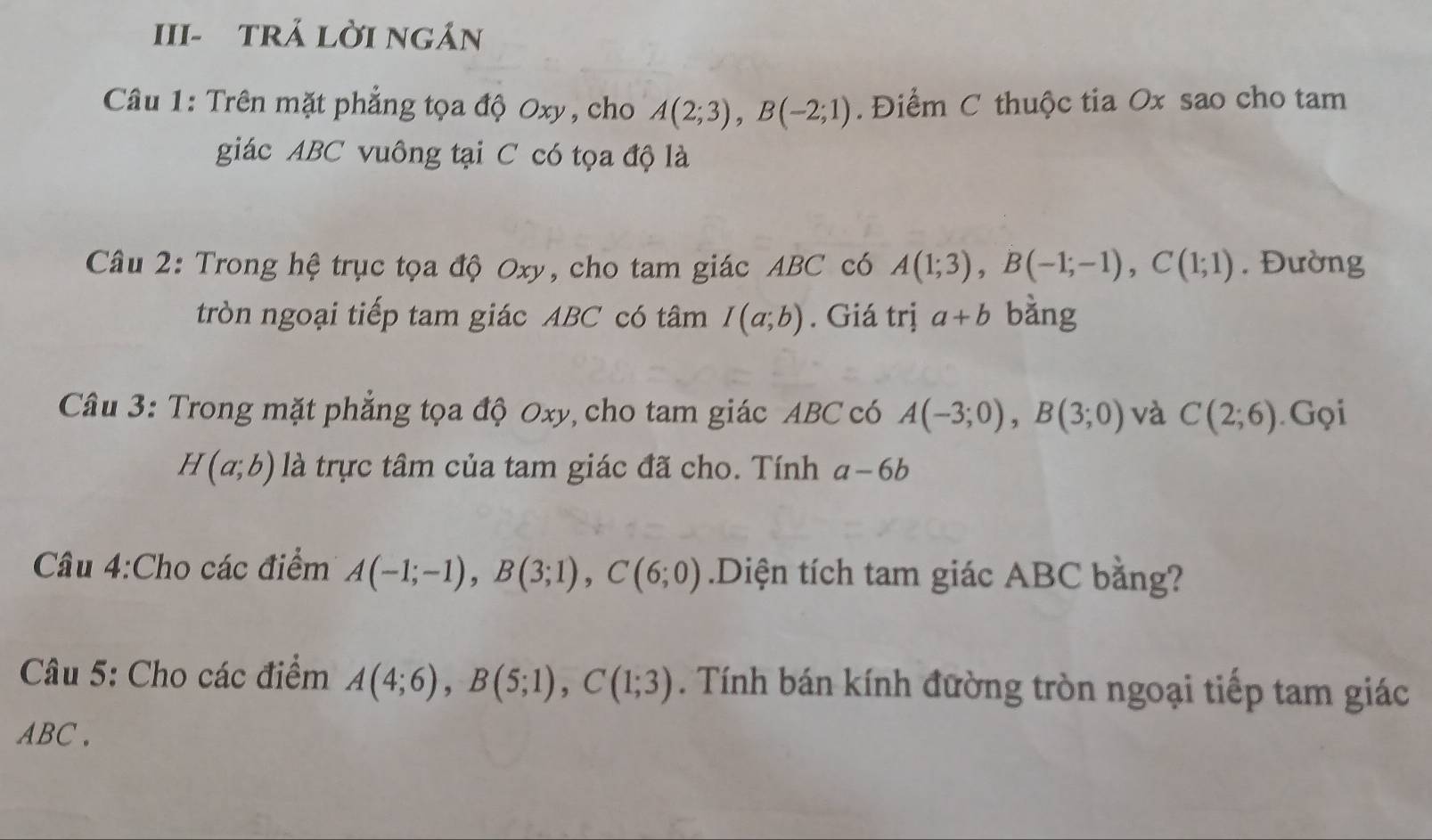 III- tRẢ lời ngán 
Câu 1: Trên mặt phẳng tọa độ Oxy, cho A(2;3), B(-2;1). Điểm C thuộc tia Ox sao cho tam 
giác ABC vuông tại C có tọa độ là 
Câu 2: Trong hệ trục tọa độ Oxy, cho tam giác ABC có A(1;3), B(-1;-1), C(1;1). Đường 
tròn ngoại tiếp tam giác ABC có tâm I(a;b). Giá trị a+b bằng 
Câu 3: Trong mặt phẳng tọa độ Oxy, cho tam giác ABC có A(-3;0), B(3;0) và C(2;6) Gọi
H(a;b) là trực tâm của tam giác đã cho. Tính a-6b
Câu 4:Cho các điểm A(-1;-1), B(3;1), C(6;0).Diện tích tam giác ABC bằng? 
Câu 5: Cho các điểm A(4;6), B(5;1), C(1;3). Tính bán kính đường tròn ngoại tiếp tam giác
ABC.