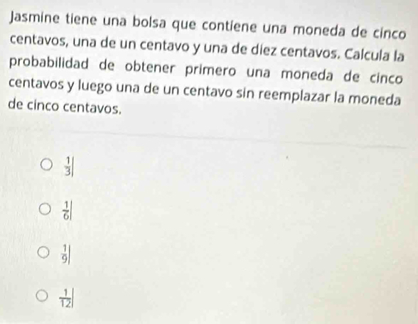 Jasmine tiene una bolsa que contiene una moneda de cinco
centavos, una de un centavo y una de díez centavos. Calcula la
probabilidad de obtener primero una moneda de cinco
centavos y luego una de un centavo sin reemplazar la moneda
de cinco centavos.
 1/3 |
 1/6 |
 1/9 |
 1/12 |