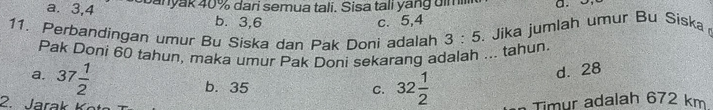 a. 3, 4 coanyak 40% dari semua tali. Sisa tali yang aimi
a. o,
b. 3, 6 c. 5, 4
11. Perbandingan umur Bu Siska dan Pak Doni adalah 3:5. Jika jumlah umur Bu Siska
Pak Doni 60 tahun, maka umur Pak Doni sekarang adalah ... tahun.
a. 37 1/2 
b. 35 C. 32 1/2 
d. 28
2. Jara K 
- Timur adalah 672 km