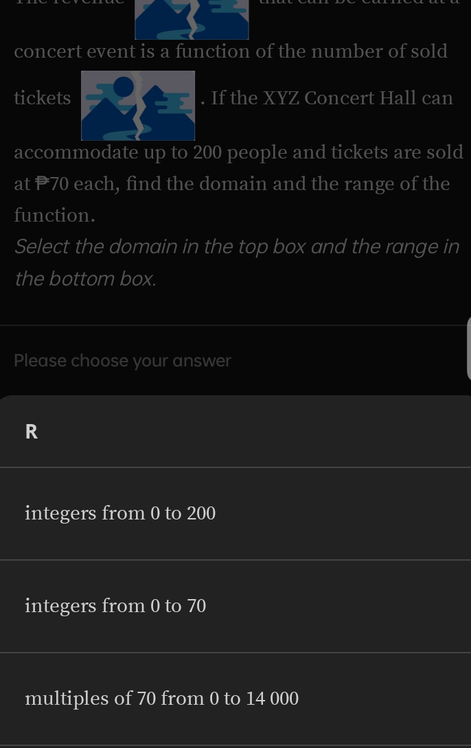 concert event is a function of the number of sold
tickets If the XYZ Concert Hall can
accommodate up to 200 people and tickets are sold
at P70 each, find the domain and the range of the
function.
Select the domain in the top box and the range in
the bottom box.
Please choose your answer
R
integers from 0 to 200
integers from 0 to 70
multiples of 70 from 0 to 14 000