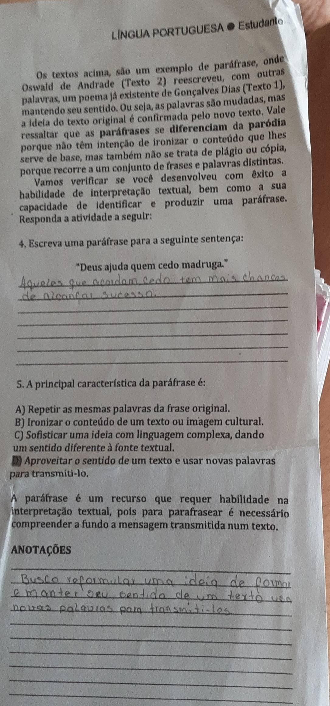 LINGUA PORTUGUESA ● Estudant
Os textos acima, são um exemplo de paráfrase, onde
Oswald de Andrade (Texto 2) reescreveu, com outras
palavras, um poema já existente de Gonçalves Dias (Texto 1),
mantendo seu sentido. Ou seja, as palavras são mudadas, mas
a ideia do texto original é confirmada pelo novo texto. Vale
ressaltar que as paráfrases se diferenciam da paródia
porque não têm intenção de ironizar o conteúdo que lhes
serve de base, mas também não se trata de plágio ou cópia,
porque recorre a um conjunto de frases e palavras distintas.
Vamos verificar se você desenvolveu com êxito a
habilidade de interpretação textual, bem como a sua
capacidade de identificar e produzir uma paráfrase.
Responda a atividade a seguir:
4. Escreva uma paráfrase para a seguinte sentença:
"Deus ajuda quem cedo madruga.”
_
_
_
_
_
_
_
5. A principal característica da paráfrase é:
A) Repetir as mesmas palavras da frase original.
B) Ironizar o conteúdo de um texto ou imagem cultural.
C) Sofisticar uma ideia com linguager complexa, dando
um sentido diferente à fonte textual.
Aproveitar o sentido de um texto e usar novas palavras
para transmíti-lo.
A paráfrase é um recurso que requer habilidade na
interpretação textual, pois para parafrasear é necessário
compreender a fundo a mensagem transmitida num texto.
ANOTAÇÕES
_
_
_
_
_
_
_
_
_
_