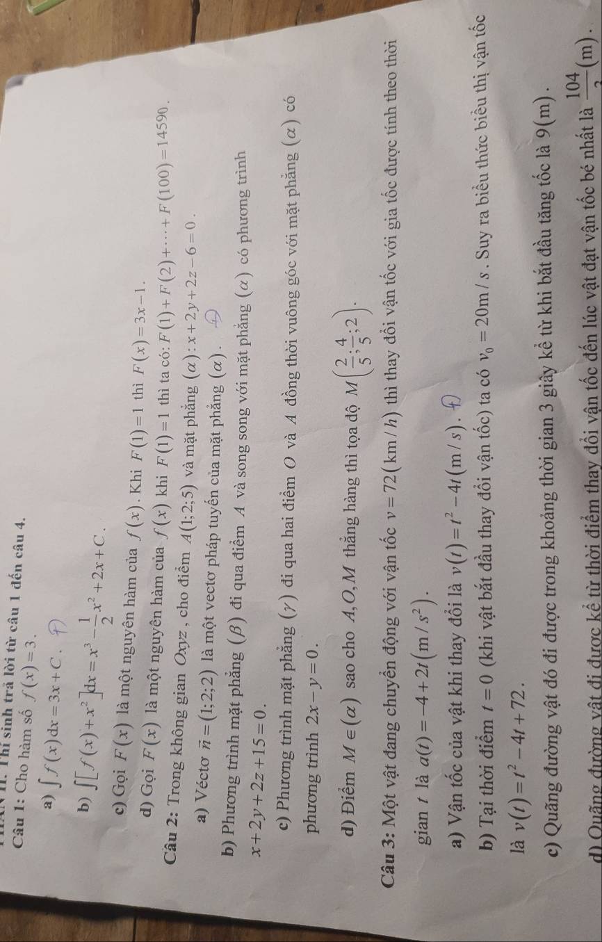 IN II. Thí sinh trã lời từ câu 1 đến câu 4.
Câu 1: Cho hàm số f(x)=3.
a) ∈t f(x)dx=3x+C.
b) ∈t [f(x)+x^2]dx=x^3- 1/2 x^2+2x+C.
c) Gọi F(x) là một nguyên hàm của f(x). Khi F(1)=1 thì F(x)=3x-1.
d) Gọi F(x) là một nguyên hàm của f(x) khi F(1)=1 thì ta có: F(1)+F(2)+·s +F(100)=14590.
Cầâu 2: Trong không gian Oxyz , cho điểm A(1;2;5) và mặt phẳng (α) :x+2y+2z-6=0.
a) Vécto vector n=(1;2;2) là một vectơ pháp tuyến của mặt phẳng (α) .
b) Phương trình mặt phẳng (β) đi qua điểm A và song song với mặt phẳng (α) có phương trình
x+2y+2z+15=0.
c) Phương trình mặt phẳng (γ) đi qua hai điểm O và A đồng thời vuông góc với mặt phẳng (α) có
phương trình 2x-y=0.
d) Điểm M∈ (alpha ) sao cho A,O, M thắng hàng thì tọa độ M( 2/5 ; 4/5 ;2).
Câu 3: Một vật đang chuyển động với vận tốc v=72 ( km / h) thì thay đổi vận tốc với gia tốc được tính theo thời
gian t là a(t)=-4+2t(m/s^2).
a) Vận tốc của vật khi thay đổi là v(t)=t^2-4t(m/s)
b) Tại thời điểm t=0 (khi vật bắt đầu thay đồi vận tốc) ta có v_0=20m/s. Suy ra biểu thức biểu thị vận tốc
là v(t)=t^2-4t+72.
c) Quãng đường vật đó đi được trong khoảng thời gian 3 giây kể từ khi bắt đầu tăng tốc là 9 9(m)
d) Quãng đường vật đi được kể từ thời điểm thay đổi vận tốc đến lúc vật đạt vận tốc bé nhất là  104/2 (m).