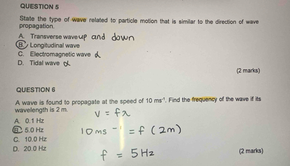 State the type of wave related to particle motion that is similar to the direction of wave
propagation.
A. Transverse wave
B. Longitudinal wave
C. Electromagnetic wave
D. Tidal wave
(2 marks)
QUESTION 6
A wave is found to propagate at the speed of 10ms^(-1). Find the frequency of the wave if its
wavelength is 2 m.
A. 0.1 Hz
B 5.0 Hz
C. 10.0 Hz
D. 20.0 Hz
(2 marks)