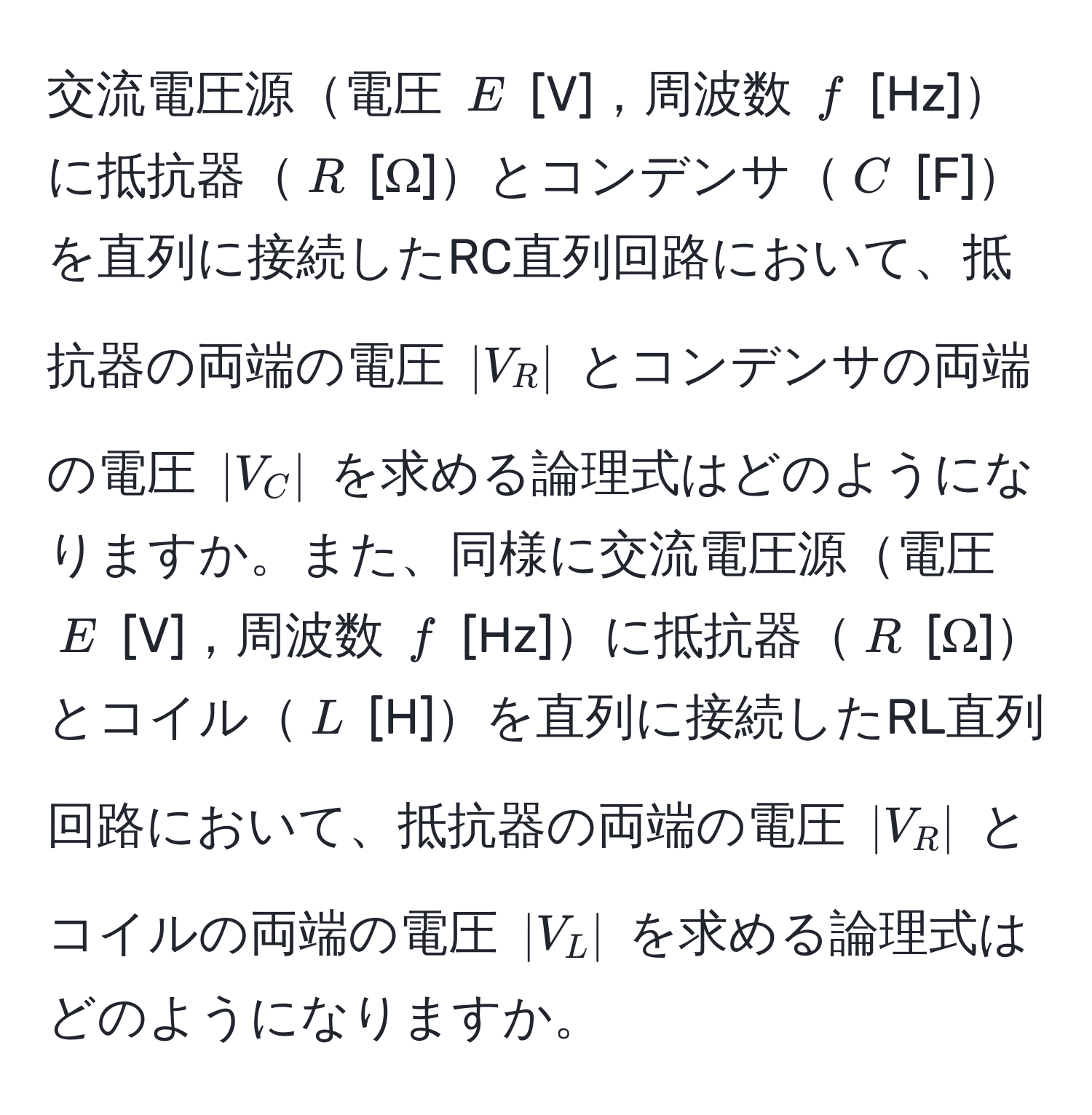 交流電圧源電圧 $E$ [V]，周波数 $f$ [Hz]に抵抗器$R$ [Ω]とコンデンサ$C$ [F]を直列に接続したRC直列回路において、抵抗器の両端の電圧 $|V_R|$ とコンデンサの両端の電圧 $|V_C|$ を求める論理式はどのようになりますか。また、同様に交流電圧源電圧 $E$ [V]，周波数 $f$ [Hz]に抵抗器$R$ [Ω]とコイル$L$ [H]を直列に接続したRL直列回路において、抵抗器の両端の電圧 $|V_R|$ とコイルの両端の電圧 $|V_L|$ を求める論理式はどのようになりますか。