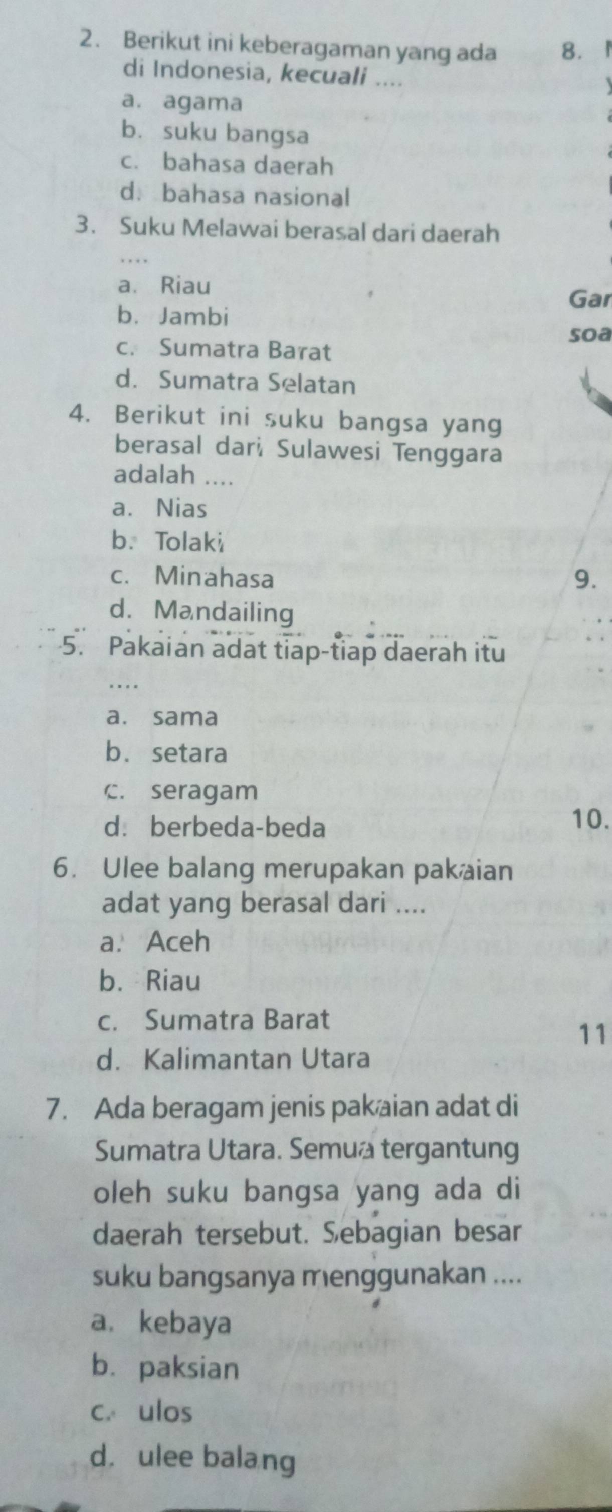 Berikut ini keberagaman yang ada 8.I
di Indonesia, kecuali ....
a. agama
bù suku bangsa
c. bahasa daerah
d. bahasa nasional
3. Suku Melawai berasal dari daerah
. . . .
a、 Riau
Gar
b. Jambi
soa
c. Sumatra Barat
d. Sumatra Selatan
4. Berikut ini suku bangsa yang
berasal dar, Sulawesi Tenggara
adalah ....
a. Nias
b.Tolaki
c. Minahasa 9.
d.Mandailing
5. Pakaian adat tiap-tiap daerah itu
...
a. sama
b. setara
C. seragam
d. berbeda-beda
10.
6. Ulee balang merupakan pak aian
adat yang berasal dari ....
a. Aceh
b. Riau
c. Sumatra Barat
11
d. Kalimantan Utara
7. Ada beragam jenis pak aian adat di
Sumatra Utara. Semua tergantung
oleh suku bangsa yang ada di
daerah tersebut. Sebagian besar
suku bangsanya menggunakan ....
a. kebaya
b. paksian
c. ulos
d. ulee balang