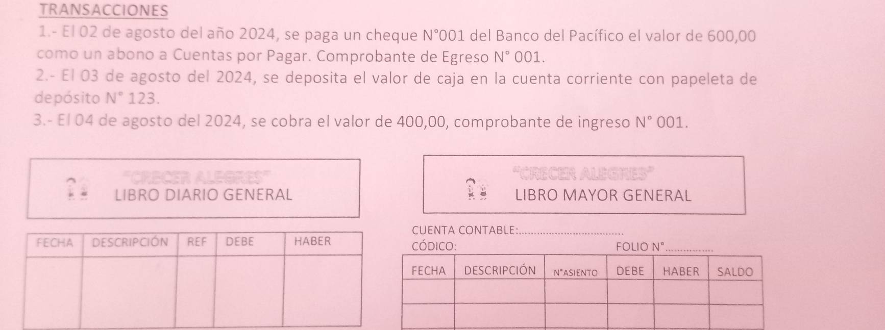 TRANSACCIONES 
1.- El 02 de agosto del año 2024, se paga un cheque N° 001 del Banco del Pacífico el valor de 600,00
como un abono a Cuentas por Pagar. Comprobante de Egreso N° 001. 
2.- El 03 de agosto del 2024, se deposita el valor de caja en la cuenta corriente con papeleta de 
depósito N° 123. 
3.- El 04 de agosto del 2024, se cobra el valor de 400,00, comprobante de ingreso N° 001. 
LIBRO DIARIO GENERAL LIBRO MAYOR GENERAL 
UENTA CONTABLE:_