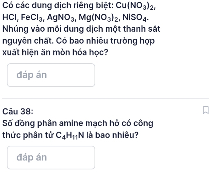 Có các dung dịch riêng biệt: Cu(NO_3)_2, 
HCl, Fe Cl_3 AgNO_3 , Mg(NO_3)_2 ,NiSO_4. 
Nhúng vào mỗi dung dịch một thanh sắt 
nguyên chất. Có bao nhiêu trường hợp 
xuất hiện ăn mòn hóa học? 
đáp án 
Câu 38: 
Số đồng phân amine mạch hở có công 
thức phân tử C_4H_11N N là bao nhiêu? 
đáp án