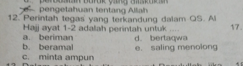 d. perbuatan buruk yang allakukan
e. pengetahuan tentang Allah
12. Perintah tegas yang terkandung dalam QS. Al
Hajj ayat 1-2 adalah perintah untuk .... 17.
a. beriman d. bertaqwa
b. beramal e. saling menolong
c. minta ampun
1 5