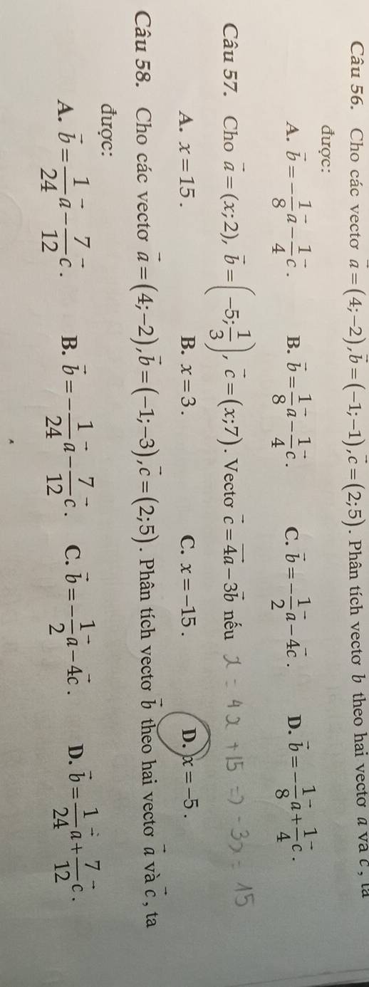 Cho các vectơ vector a=(4;-2), vector b=(-1;-1), vector c=(2;5). Phân tích vectơ b theo hai vectơ a và c , là
được:
A. vector b=- 1/8 vector a- 1/4 vector c. B. vector b= 1/8 vector a- 1/4 vector c. C. vector b=- 1/2 vector a-4vector c. D. vector b=- 1/8 vector a+ 1/4 vector c. 
Câu 57. Cho vector a=(x;2), vector b=(-5; 1/3 ), vector c=(x;7). Vecto vector c=vector 4a-3vector b nếu
A. x=15. B. x=3. C. x=-15. D. x=-5.
2x+1
Câu 58. Cho các vectơ vector a=(4;-2), vector b=(-1;-3), vector c=(2;5). Phân tích vecto vector b theo hai vecto a và c , ta
được:
A. vector b= 1/24 vector a- 7/12 vector c. B. vector b=- 1/24 vector a- 7/12 vector c. C. vector b=- 1/2 vector a-4vector c. D. vector b= 1/24 vector a+ 7/12 vector c.