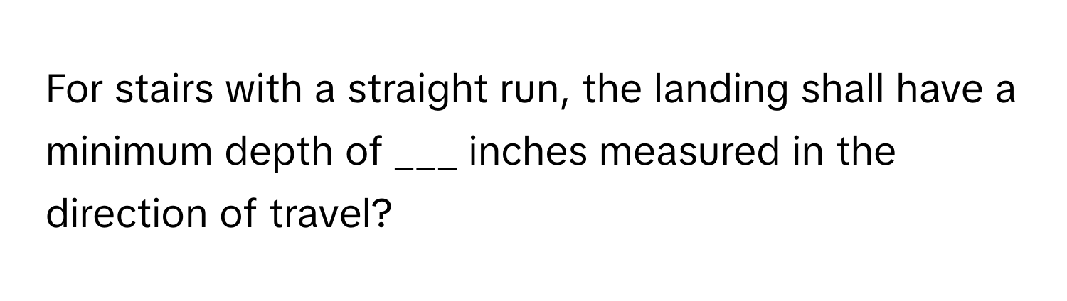 For stairs with a straight run, the landing shall have a minimum depth of ___ inches measured in the direction of travel?